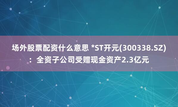 场外股票配资什么意思 *ST开元(300338.SZ)：全资子公司受赠现金资产2.3亿元