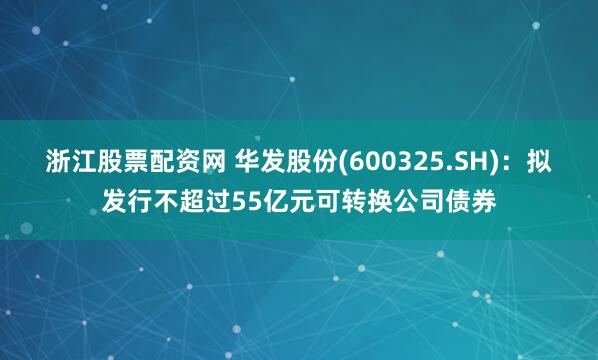 浙江股票配资网 华发股份(600325.SH)：拟发行不超过55亿元可转换公司债券
