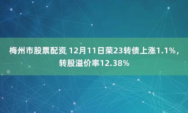 梅州市股票配资 12月11日荣23转债上涨1.1%，转股溢价率12.38%