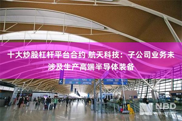 十大炒股杠杆平台合约 航天科技：子公司业务未涉及生产高端半导体装备