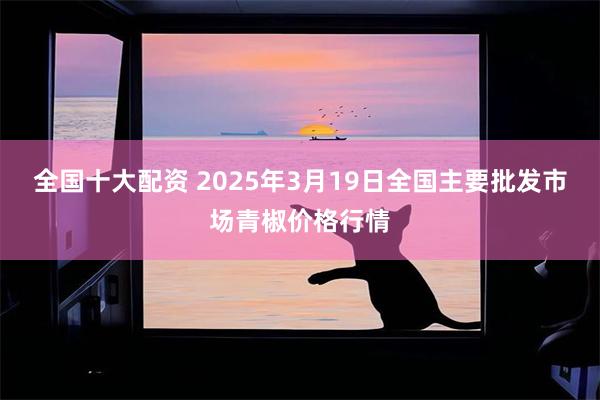 全国十大配资 2025年3月19日全国主要批发市场青椒价格行情