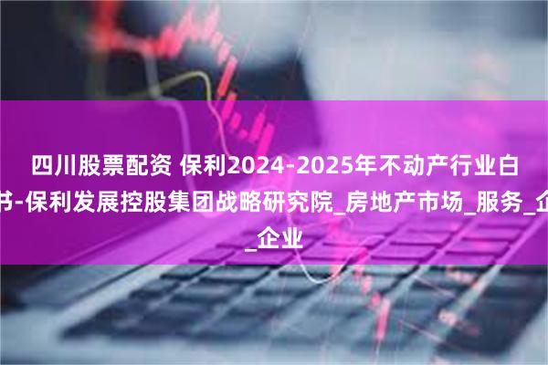 四川股票配资 保利2024-2025年不动产行业白皮书-保利发展控股集团战略研究院_房地产市场_服务_企业