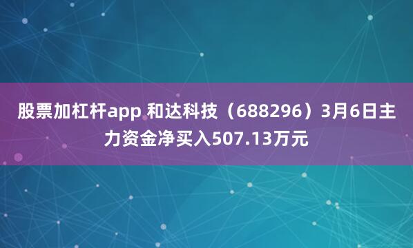 股票加杠杆app 和达科技（688296）3月6日主力资金净买入507.13万元