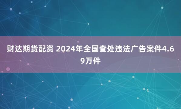 财达期货配资 2024年全国查处违法广告案件4.69万件