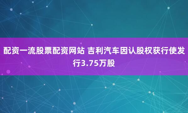 配资一流股票配资网站 吉利汽车因认股权获行使发行3.75万股