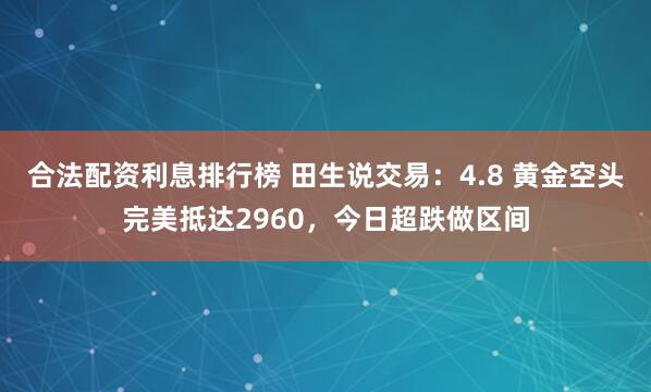 合法配资利息排行榜 田生说交易：4.8 黄金空头完美抵达2960，今日超跌做区间