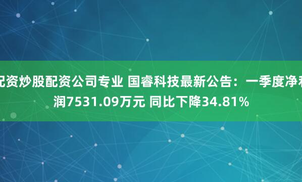 配资炒股配资公司专业 国睿科技最新公告：一季度净利润7531.09万元 同比下降34.81%