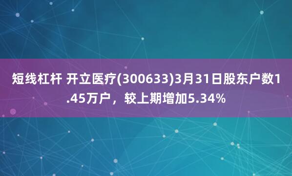 短线杠杆 开立医疗(300633)3月31日股东户数1.45万户，较上期增加5.34%