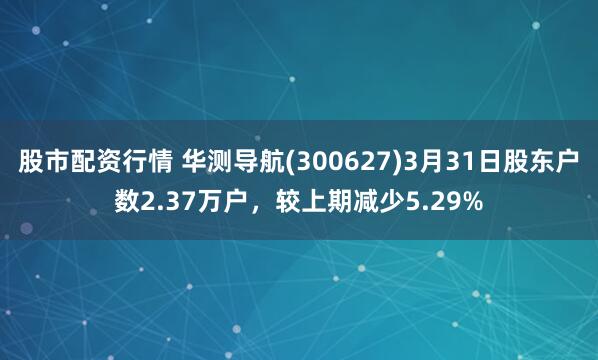 股市配资行情 华测导航(300627)3月31日股东户数2.37万户，较上期减少5.29%