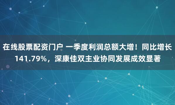 在线股票配资门户 一季度利润总额大增！同比增长141.79%，深康佳双主业协同发展成效显著