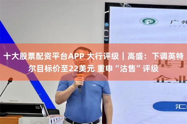 十大股票配资平台APP 大行评级｜高盛：下调英特尔目标价至22美元 重申“沽售”评级