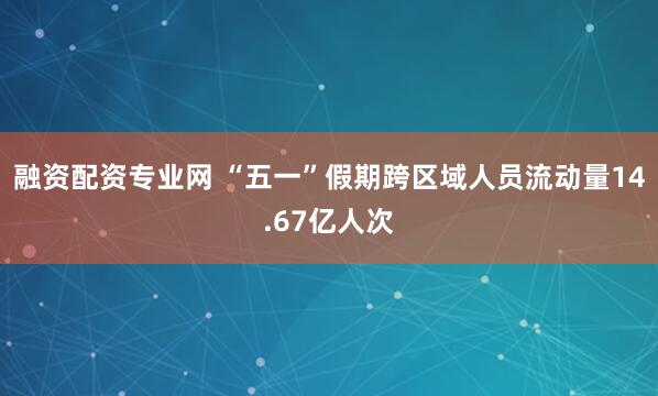 融资配资专业网 “五一”假期跨区域人员流动量14.67亿人次