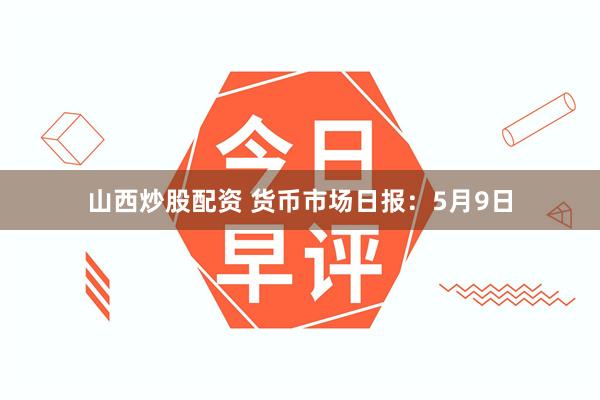 山西炒股配资 货币市场日报：5月9日