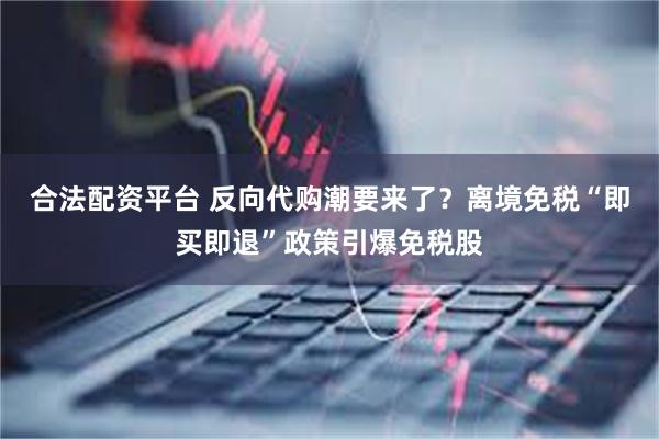 合法配资平台 反向代购潮要来了？离境免税“即买即退”政策引爆免税股