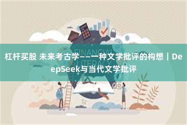 杠杆买股 未来考古学——一种文学批评的构想｜DeepSeek与当代文学批评