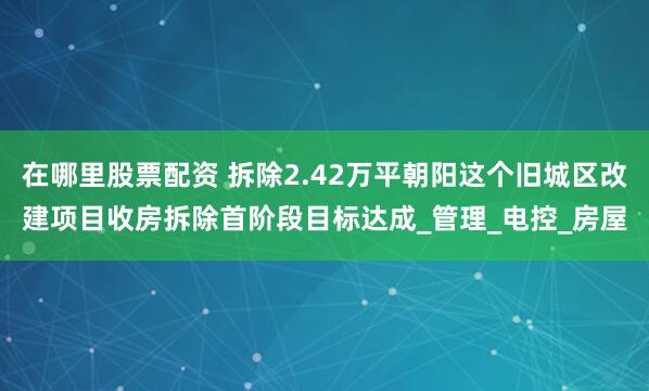 在哪里股票配资 拆除2.42万平朝阳这个旧城区改建项目收房拆除首阶段目标达成_管理_电控_房屋