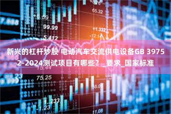 新兴的杠杆炒股 电动汽车交流供电设备GB 39752-2024测试项目有哪些？_要求_国家标准