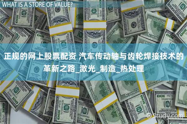 正规的网上股票配资 汽车传动轴与齿轮焊接技术的革新之路_激光_制造_热处理