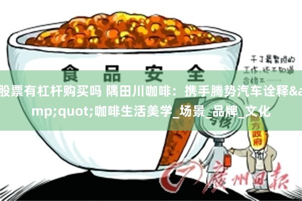 股票有杠杆购买吗 隅田川咖啡：携手腾势汽车诠释&quot;咖啡生活美学_场景_品牌_文化