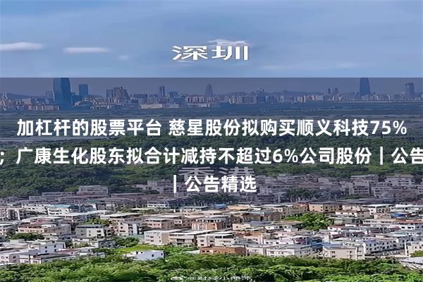 加杠杆的股票平台 慈星股份拟购买顺义科技75%股份；广康生化股东拟合计减持不超过6%公司股份｜公告精选