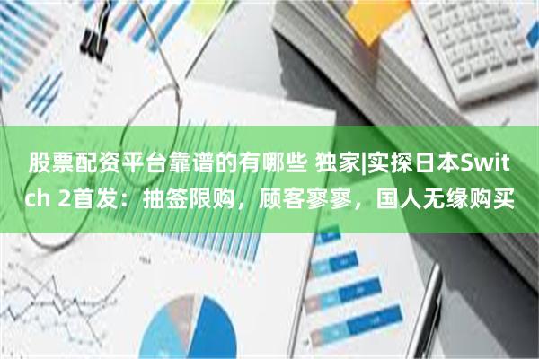 股票配资平台靠谱的有哪些 独家|实探日本Switch 2首发：抽签限购，顾客寥寥，国人无缘购买