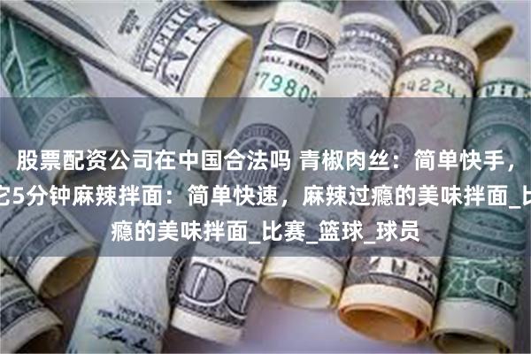 股票配资公司在中国合法吗 青椒肉丝：简单快手，下饭神器就是它5分钟麻辣拌面：简单快速，麻辣过瘾的美味拌面_比赛_篮球_球员