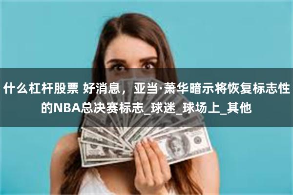 什么杠杆股票 好消息，亚当·萧华暗示将恢复标志性的NBA总决赛标志_球迷_球场上_其他