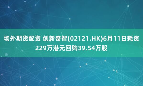 场外期货配资 创新奇智(02121.HK)6月11日耗资229万港元回购39.54万股