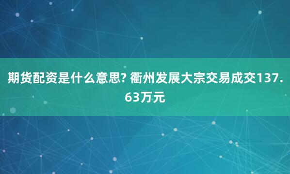 期货配资是什么意思? 衢州发展大宗交易成交137.63万元