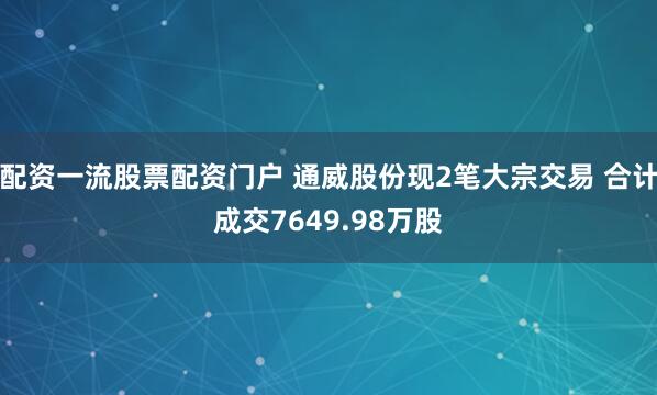配资一流股票配资门户 通威股份现2笔大宗交易 合计成交7649.98万股