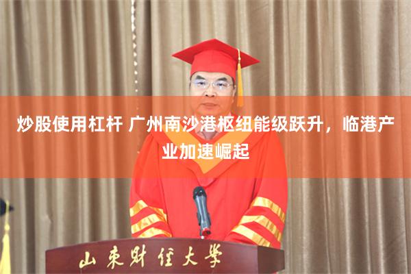 炒股使用杠杆 广州南沙港枢纽能级跃升，临港产业加速崛起