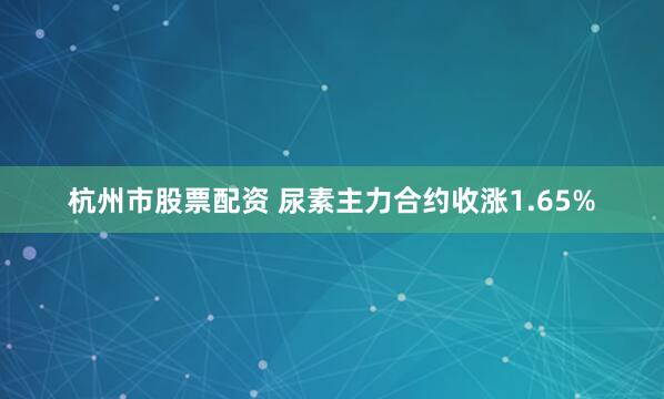 杭州市股票配资 尿素主力合约收涨1.65%