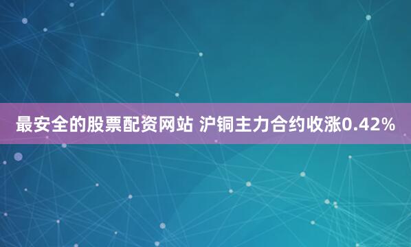 最安全的股票配资网站 沪铜主力合约收涨0.42%