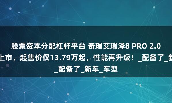 股票资本分配杠杆平台 奇瑞艾瑞泽8 PRO 2.0T版震撼上市，起售价仅13.79万起，性能再升级！_配备了_新车_车型