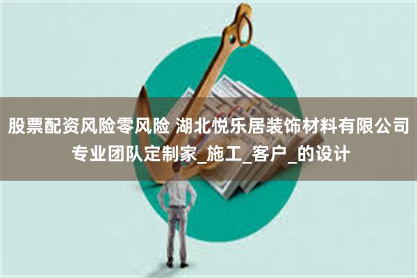 股票配资风险零风险 湖北悦乐居装饰材料有限公司 专业团队定制家_施工_客户_的设计