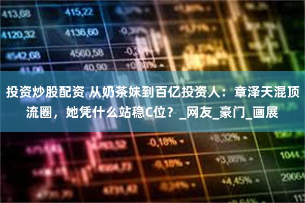 投资炒股配资 从奶茶妹到百亿投资人：章泽天混顶流圈，她凭什么站稳C位？_网友_豪门_画展