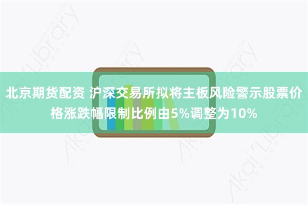 北京期货配资 沪深交易所拟将主板风险警示股票价格涨跌幅限制比例由5%调整为10%